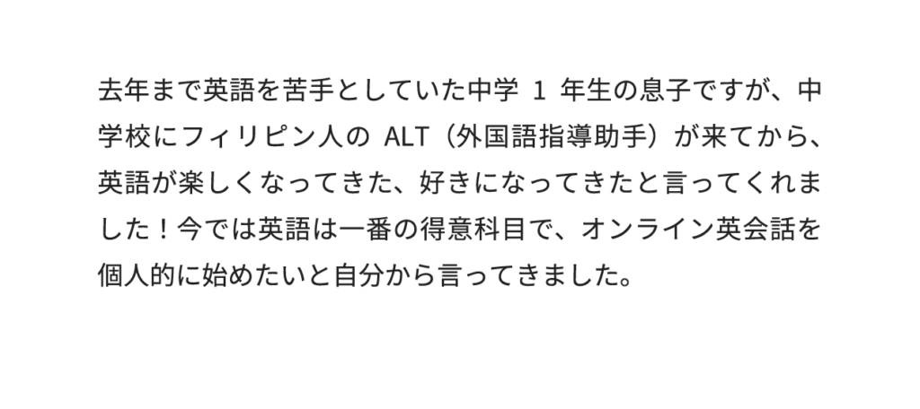 去年まで英語を苦手としていた中学1年生の息子ですが、中学校にフィリピン人のALT（外国語指導助手）が来てから、英語が楽しくなってきた、好きになってきたと言ってくれました！今では英語は一番の得意科目で、オンライン英会話を個人的に始めたいと自分から言ってきました。