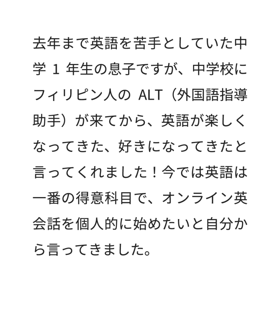 去年まで英語を苦手としていた中学1年生の息子ですが、中学校にフィリピン人のALT（外国語指導助手）が来てから、英語が楽しくなってきた、好きになってきたと言ってくれました！今では英語は一番の得意科目で、オンライン英会話を個人的に始めたいと自分から言ってきました。