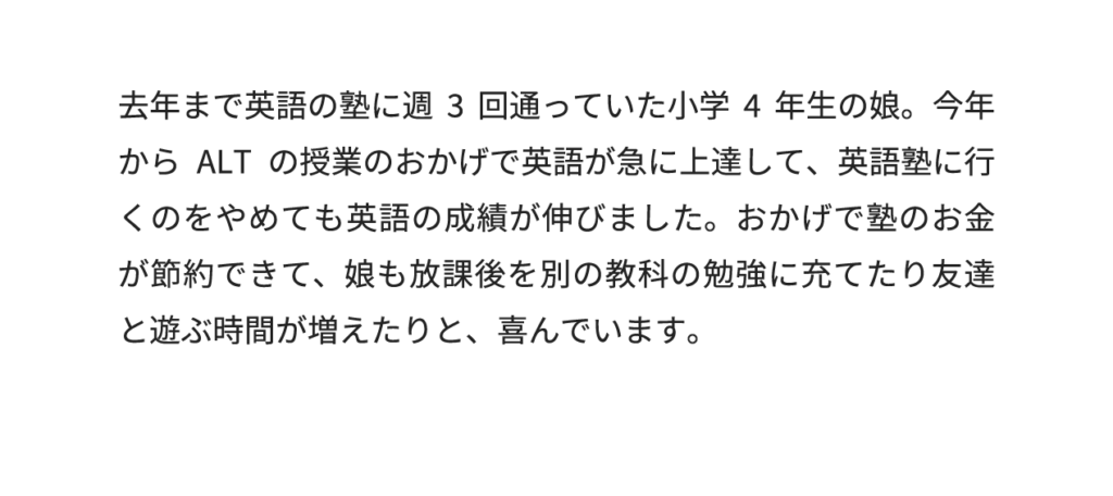 去年まで英語の塾に週3回通っていた小学4年生の娘。今年からALTの授業のおかげで英語が急に上達して、英語塾に行くのをやめても英語の成績が伸びました。おかげで塾のお金が節約できて、娘も放課後を別の教科の勉強に充てたり友達と遊ぶ時間が増えたりと、喜んでいます。