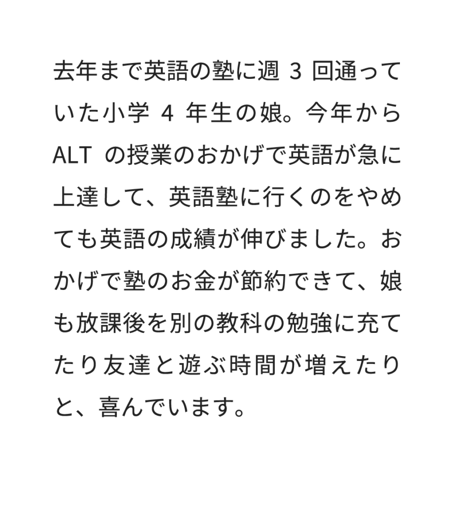 去年まで英語の塾に週3回通っていた小学4年生の娘。今年からALTの授業のおかげで英語が急に上達して、英語塾に行くのをやめても英語の成績が伸びました。おかげで塾のお金が節約できて、娘も放課後を別の教科の勉強に充てたり友達と遊ぶ時間が増えたりと、喜んでいます。