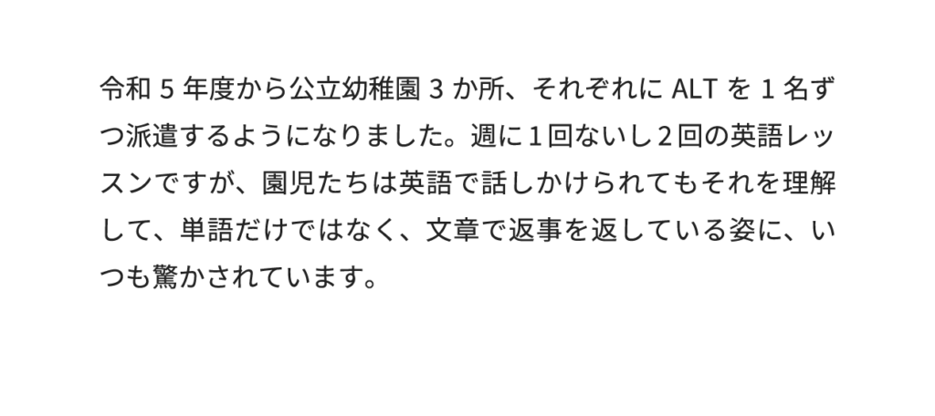 令和5年度から公立幼稚園3か所、それぞれにALTを1名ずつ派遣するようになりました。週に1回ないし2回の英語レッスンですが、園児たちは英語で話しかけられてもそれを理解して、単語だけではなく、文章で返事を返している姿に、いつも驚かされています。