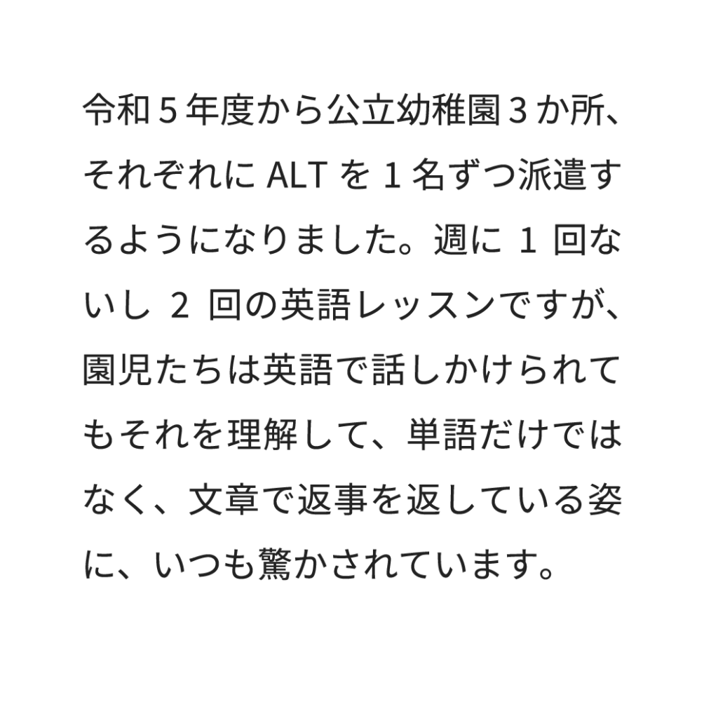 令和5年度から公立幼稚園3か所、それぞれにALTを1名ずつ派遣するようになりました。週に1回ないし2回の英語レッスンですが、園児たちは英語で話しかけられてもそれを理解して、単語だけではなく、文章で返事を返している姿に、いつも驚かされています。