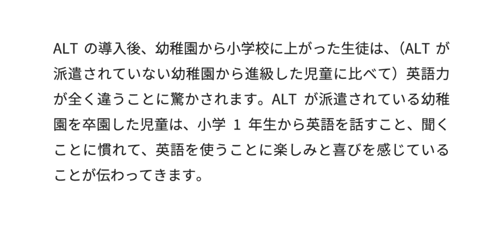 ALTの導入後、幼稚園から小学校に上がった生徒は、（ALTが派遣されていない幼稚園から進級した児童に比べて）英語力が全く違うことに驚かされます。ALTが派遣されている幼稚園を卒園した児童は、小学1年生から英語を話すこと、聞くことに慣れて、英語を使うことに楽しみと喜びを感じていることが伝わってきます。