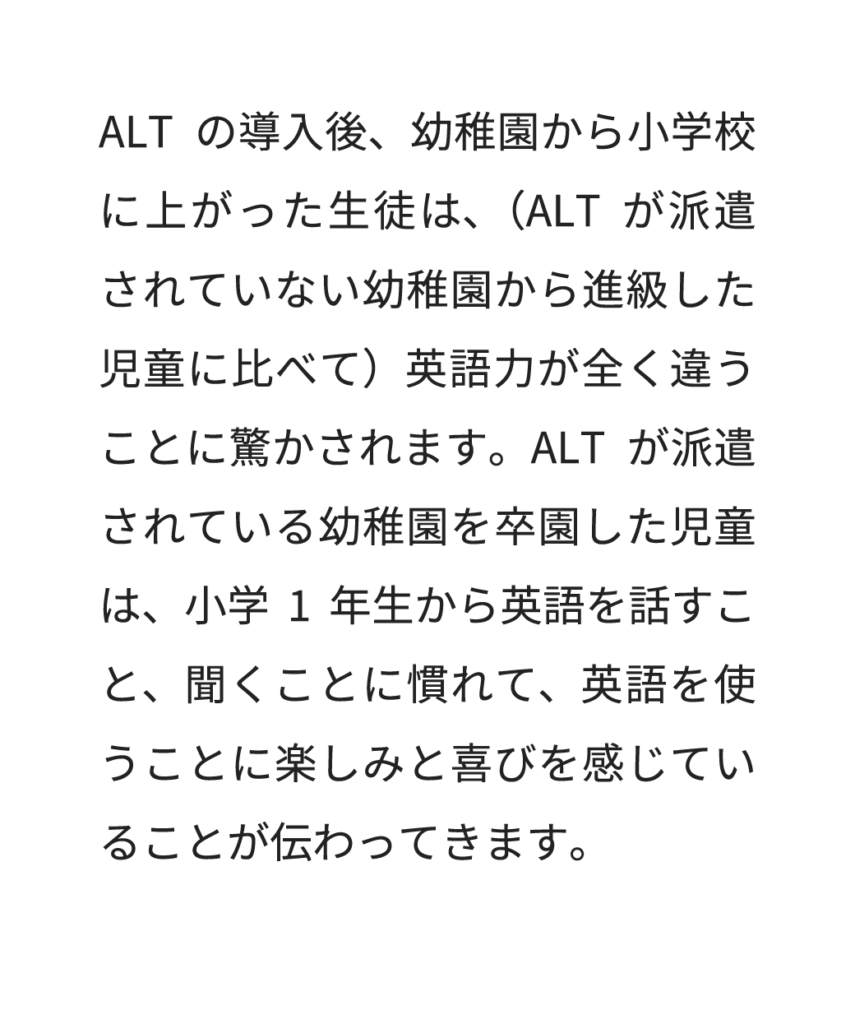 ALTの導入後、幼稚園から小学校に上がった生徒は、（ALTが派遣されていない幼稚園から進級した児童に比べて）英語力が全く違うことに驚かされます。ALTが派遣されている幼稚園を卒園した児童は、小学1年生から英語を話すこと、聞くことに慣れて、英語を使うことに楽しみと喜びを感じていることが伝わってきます。