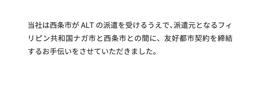 当社は西条市がALTの派遣を受けるうえで、派遣元となるフィリピン共和国ナガ市と西条市との間に、友好都市契約を締結するお手伝いをさせていただきました。