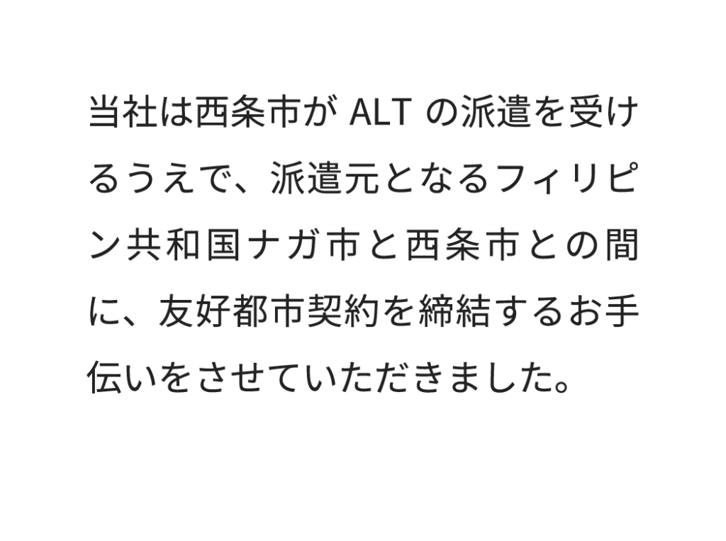 当社は西条市がALTの派遣を受けるうえで、派遣元となるフィリピン共和国ナガ市と西条市との間に、友好都市契約を締結するお手伝いをさせていただきました。