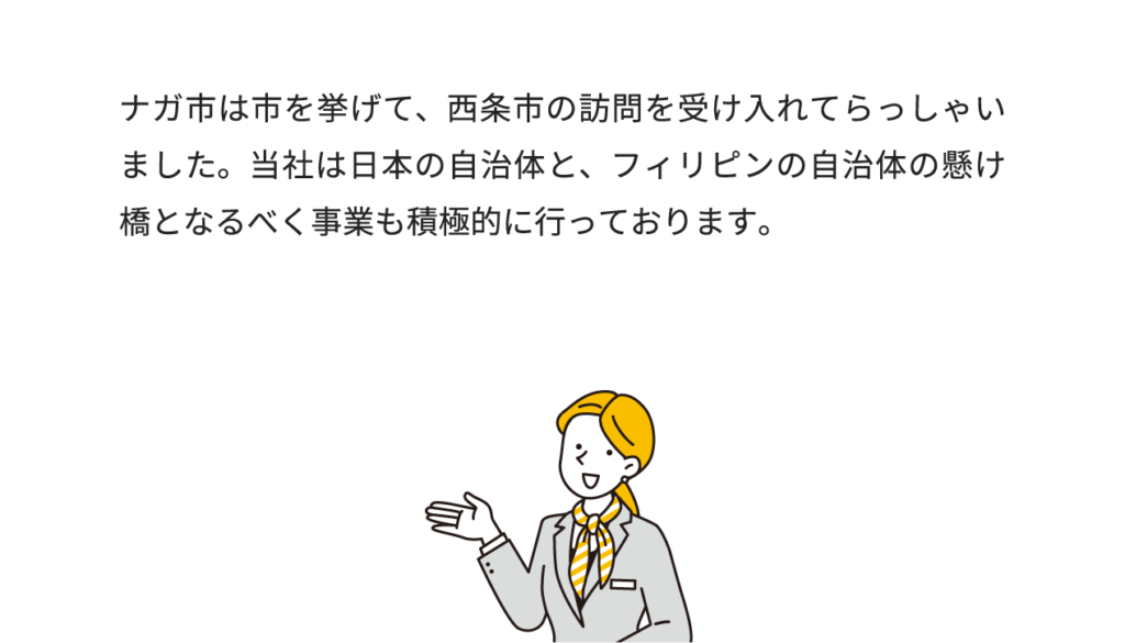 ナガ市は市を挙げて、西条市の訪問を受け入れてらっしゃいました。当社は日本の自治体と、フィリピンの自治体の懸け橋となるべく事業も積極的に行っております。