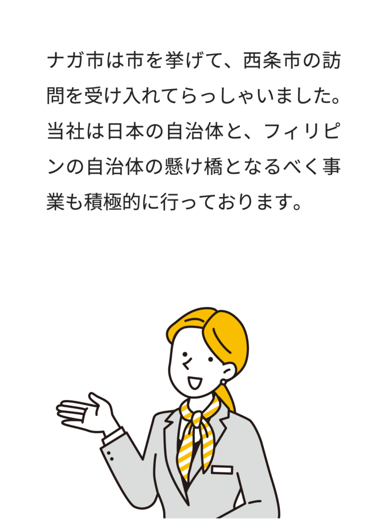 ナガ市は市を挙げて、西条市の訪問を受け入れてらっしゃいました。当社は日本の自治体と、フィリピンの自治体の懸け橋となるべく事業も積極的に行っております。