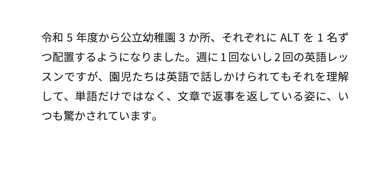 令和5年度から公立幼稚園3か所、それぞれにALTを1名ずつ配置するようになりました。週に1回ないし2回の英語レッスンですが、園児たちは英語で話しかけられてもそれを理解して、単語だけではなく、文章で返事を返している姿に、いつも驚かされています。