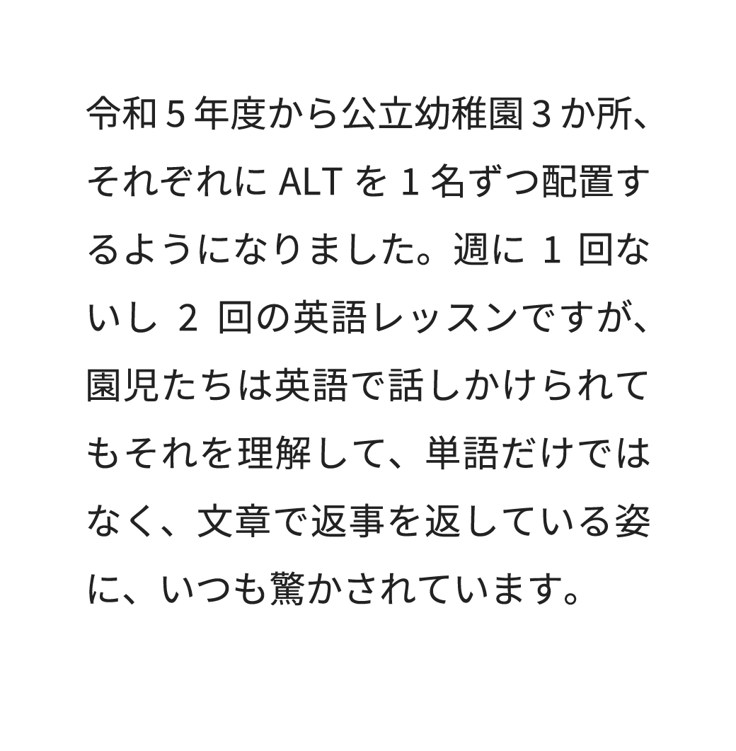 令和5年度から公立幼稚園3か所、それぞれにALTを1名ずつ配置するようになりました。週に1回ないし2回の英語レッスンですが、園児たちは英語で話しかけられてもそれを理解して、単語だけではなく、文章で返事を返している姿に、いつも驚かされています。
