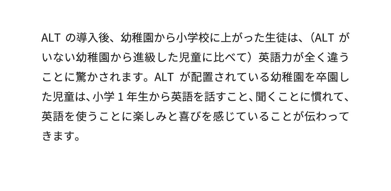 ALTの導入後、幼稚園から小学校に上がった生徒は、(ALTが配置されていない幼稚園から進級した児童に比べて)英語力が全く違うことに驚かされます。ALTが派遣されている幼稚園を卒園した児童は、小学1年生から英語を話すこと、聞くことに慣れて、英語を使うことに楽しみと喜びを感じていることが伝わってきます。