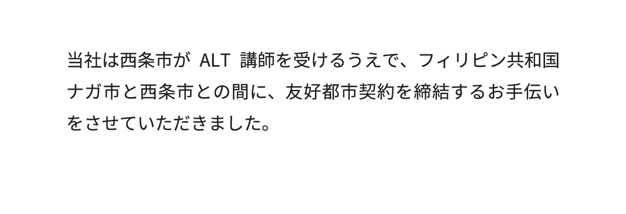当社は西条市がALT講師を受けるうえで、フィリピン共和国ナガ市と西条市との間に、友好都市契約を締結するお手伝いをさせていただきました。