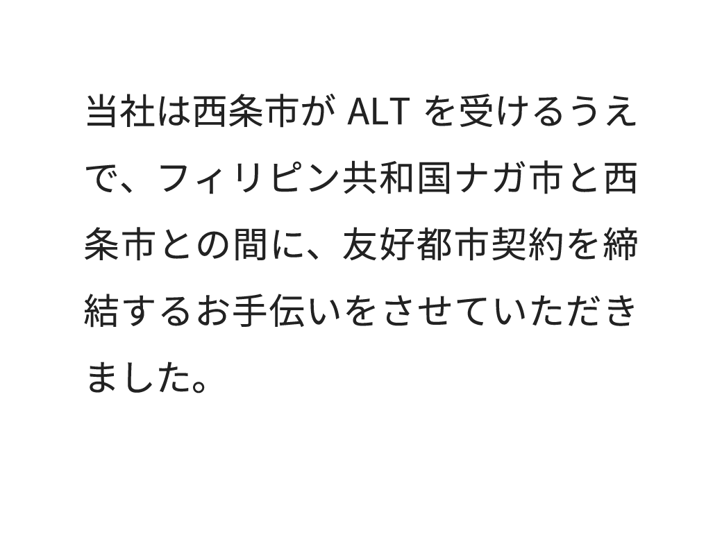 当社は西条市がALT講師を受けるうえで、フィリピン共和国ナガ市と西条市との間に、友好都市契約を締結するお手伝いをさせていただきました。
